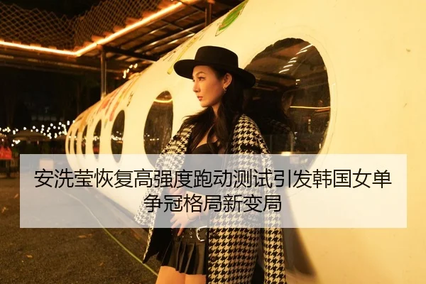 安洗莹恢复高强度跑动测试引发韩国女单争冠格局新变局