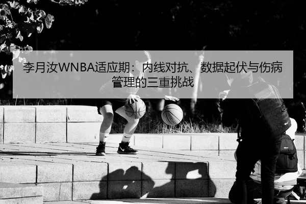 李月汝WNBA适应期：内线对抗、数据起伏与伤病管理的三重挑战