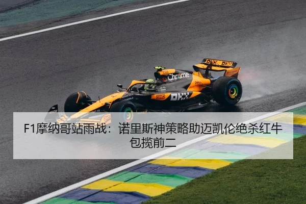 F1摩纳哥站雨战：诺里斯神策略助迈凯伦绝杀红牛包揽前二