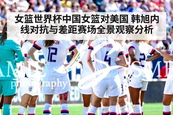 女篮世界杯中国女篮对美国 韩旭内线对抗与差距赛场全景观察分析